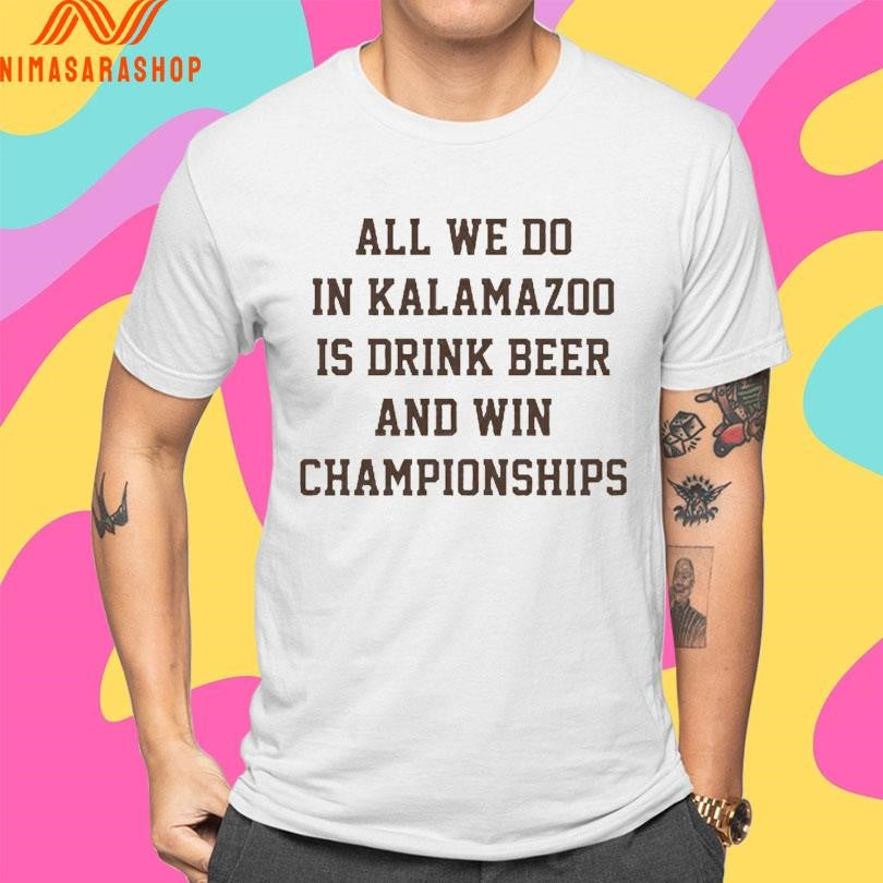 All We Do In Kalamazoo Is Drink Beer And Win Championships Shirts