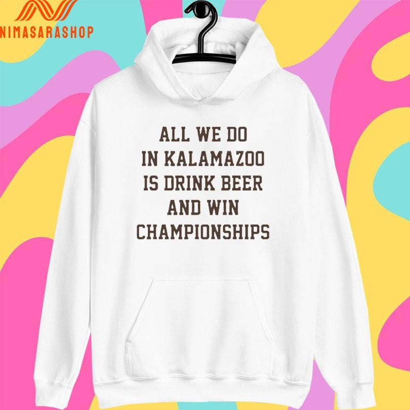All We Do In Kalamazoo Is Drink Beer And Win Championships Shirts