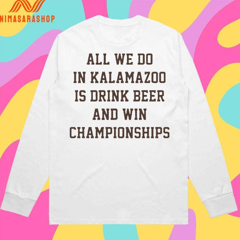 All We Do In Kalamazoo Is Drink Beer And Win Championships Shirts