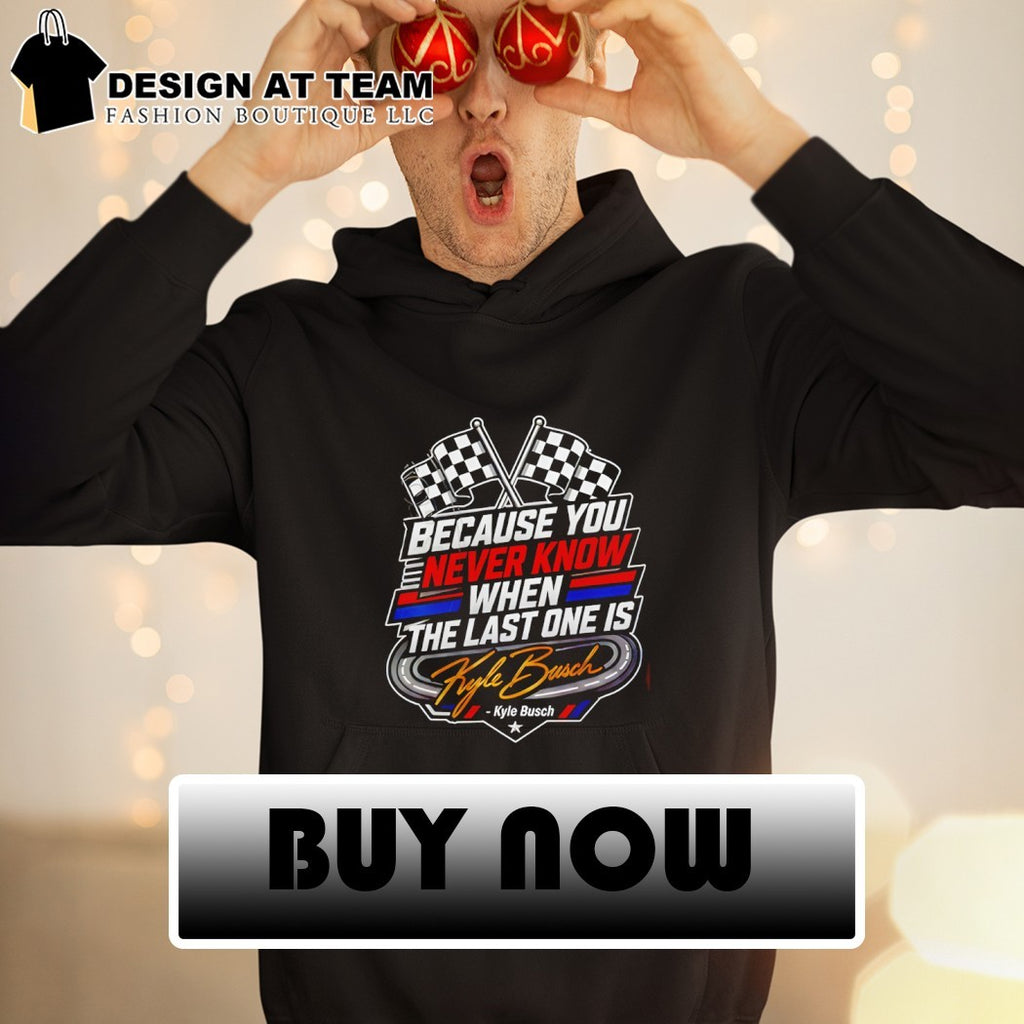 Because You Never Know When The Last One Is Kyle Busch shirt