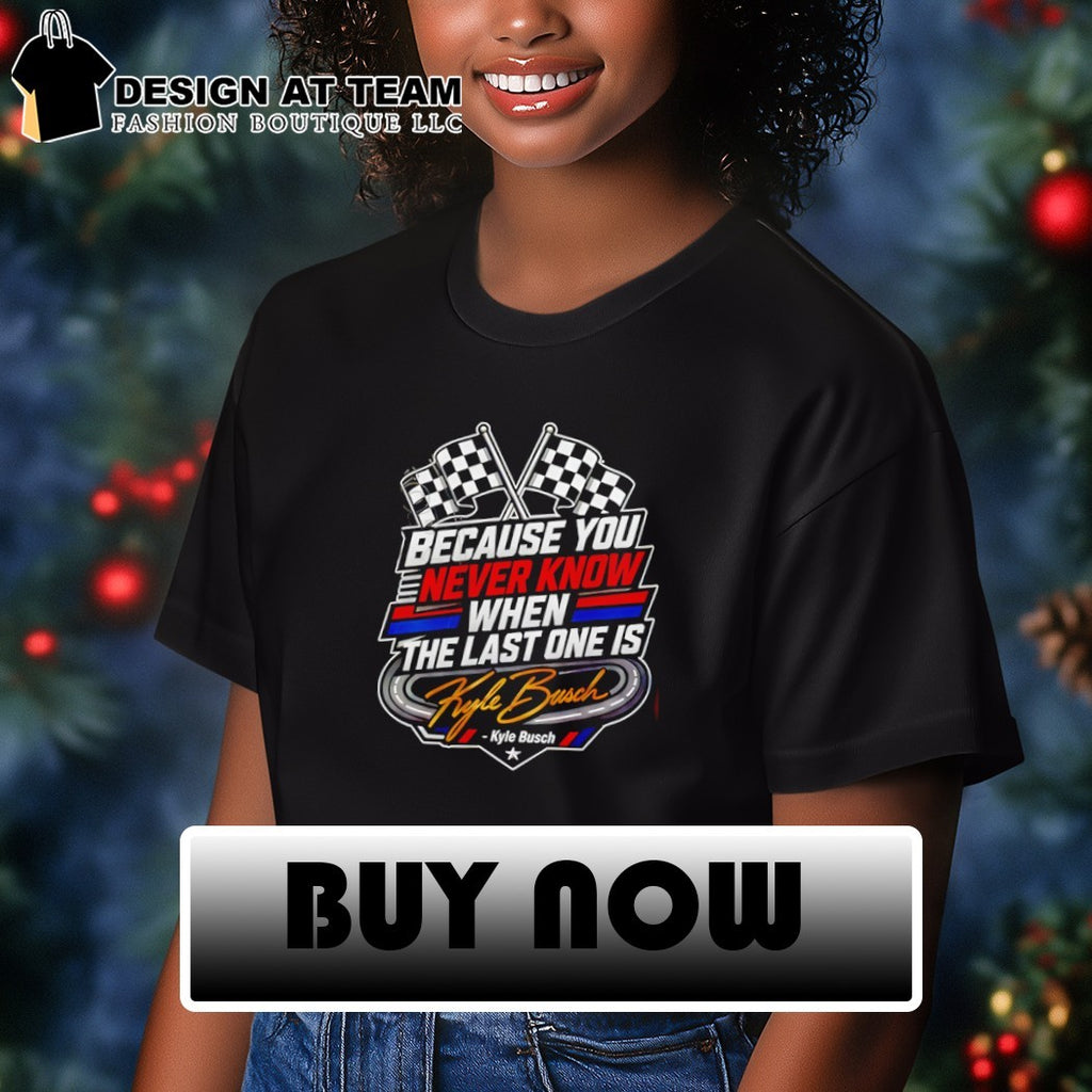 Because You Never Know When The Last One Is Kyle Busch shirt