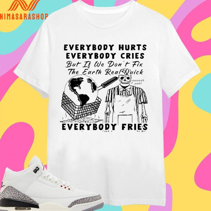 Everybody Hurts Everybody Cries But If We Don’t Fix The Earth Real Quick Everybody Fries Skeleton Shirts