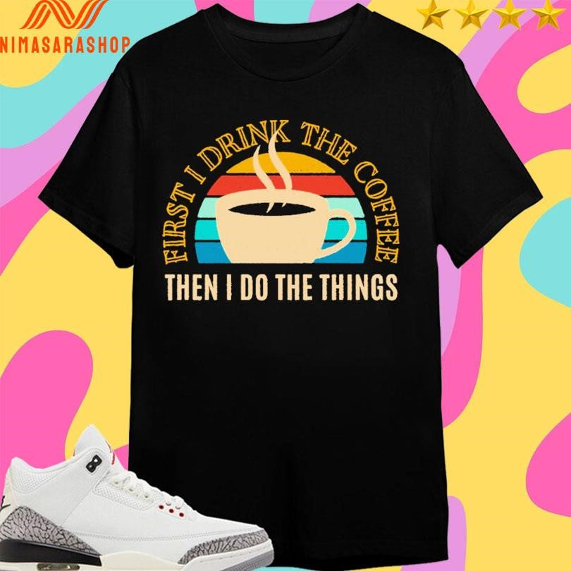 First I Drink The Coffee Then In Do The Things Shirts
