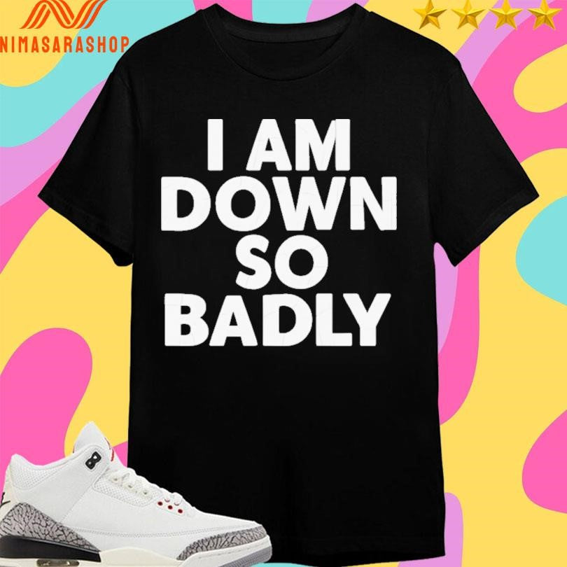I Am Down So Badly Shirts