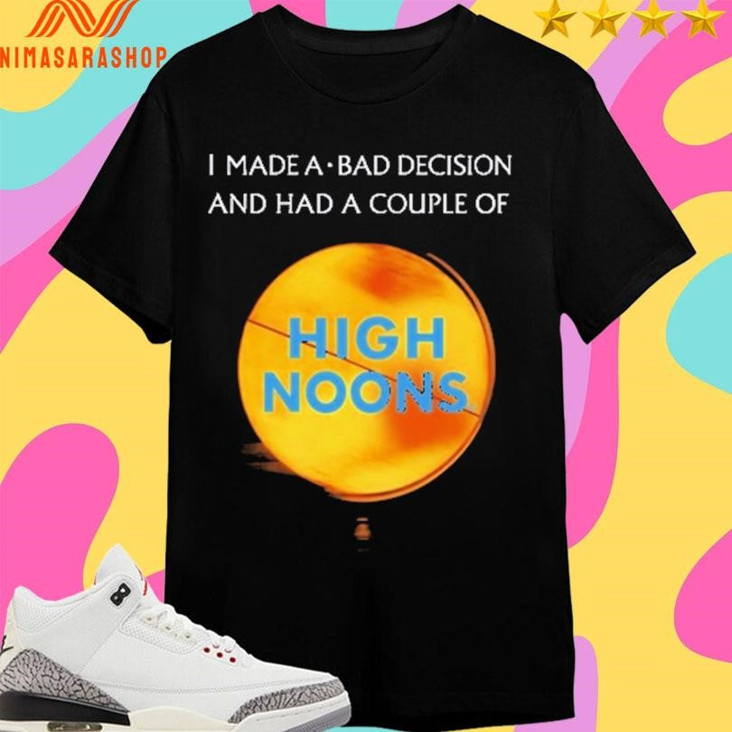 I Made A Bad Decision And Had A Couple Of High Noons Shirts