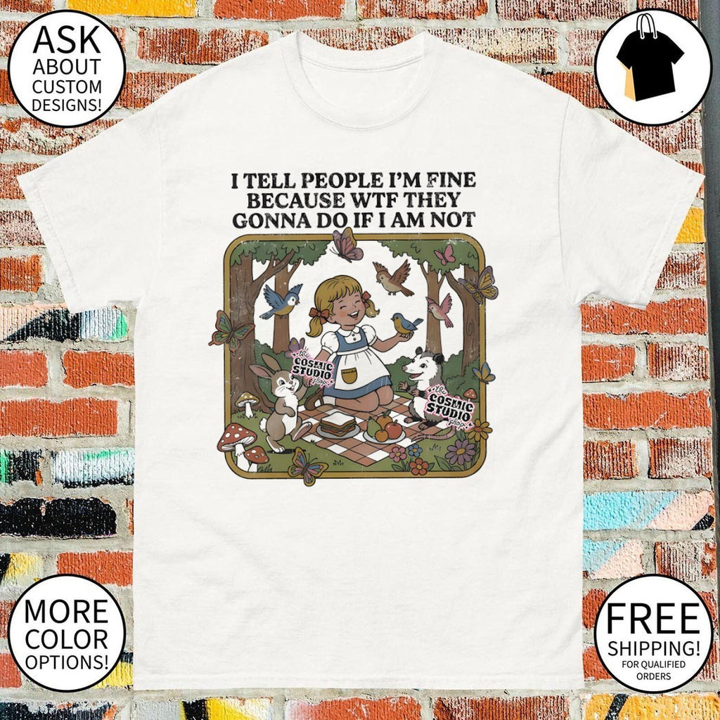 I tell people I’m fine because wtf they gonna do if I am not shirt