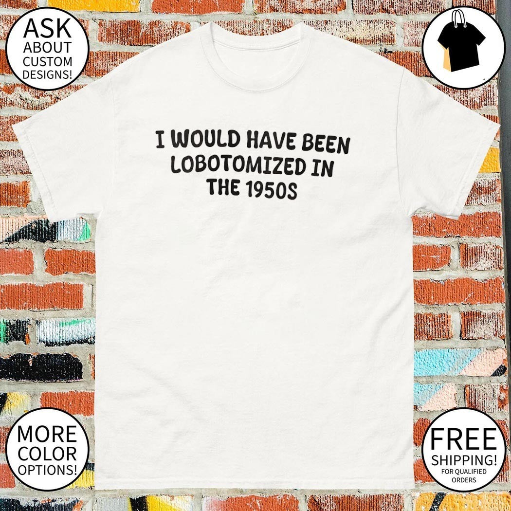 I would have been lobotomized in the 1950s shirt