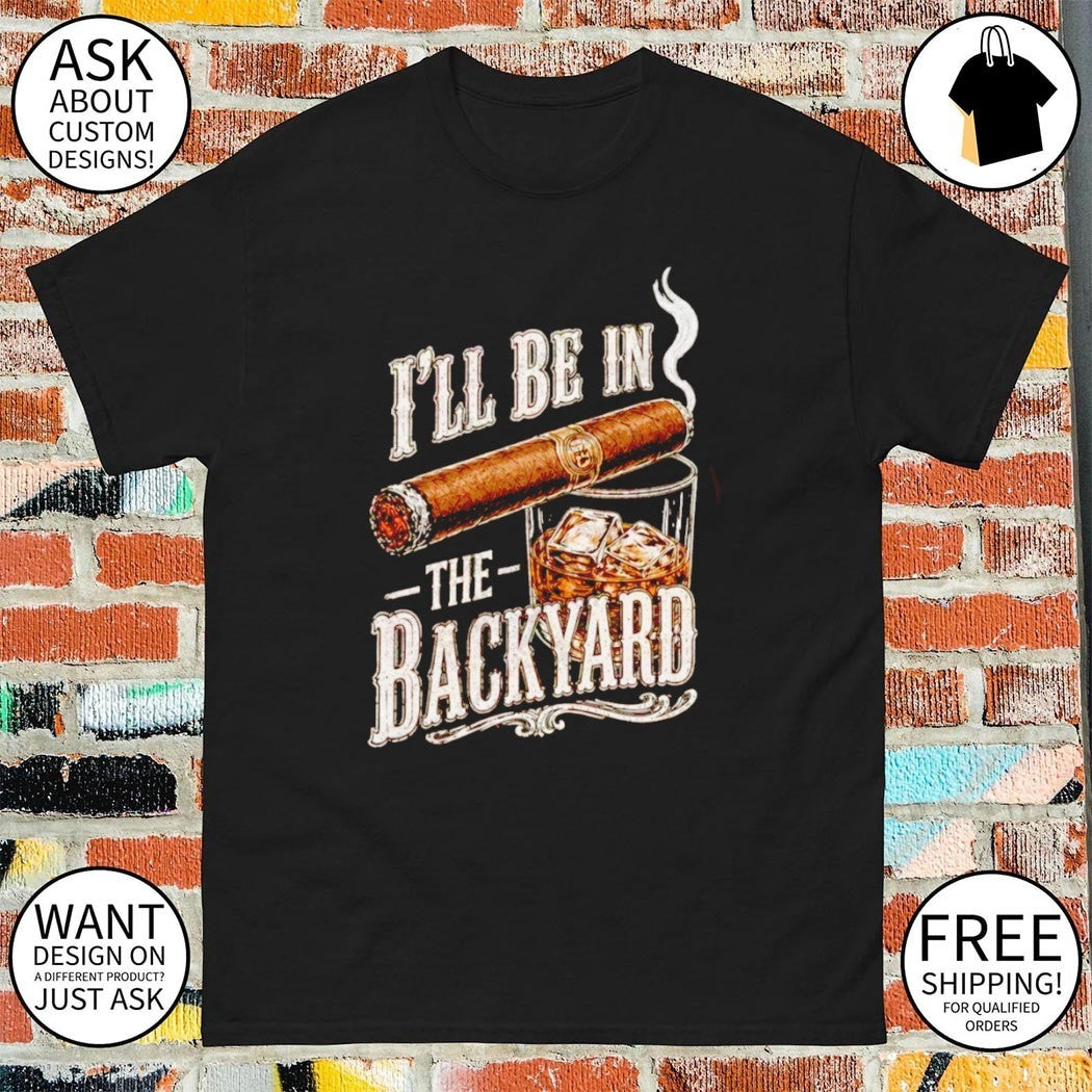 I’ll Be in the Backyard Funny Cigar Whiskey Father’s Day shirt