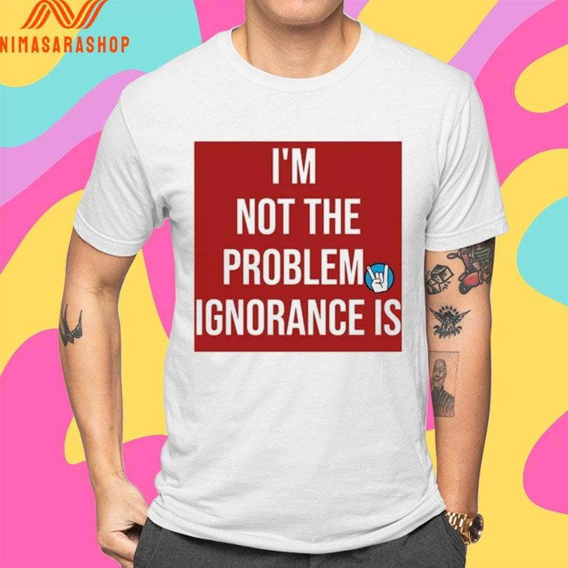 I’m Not The Problem Ignorance Is Shirts