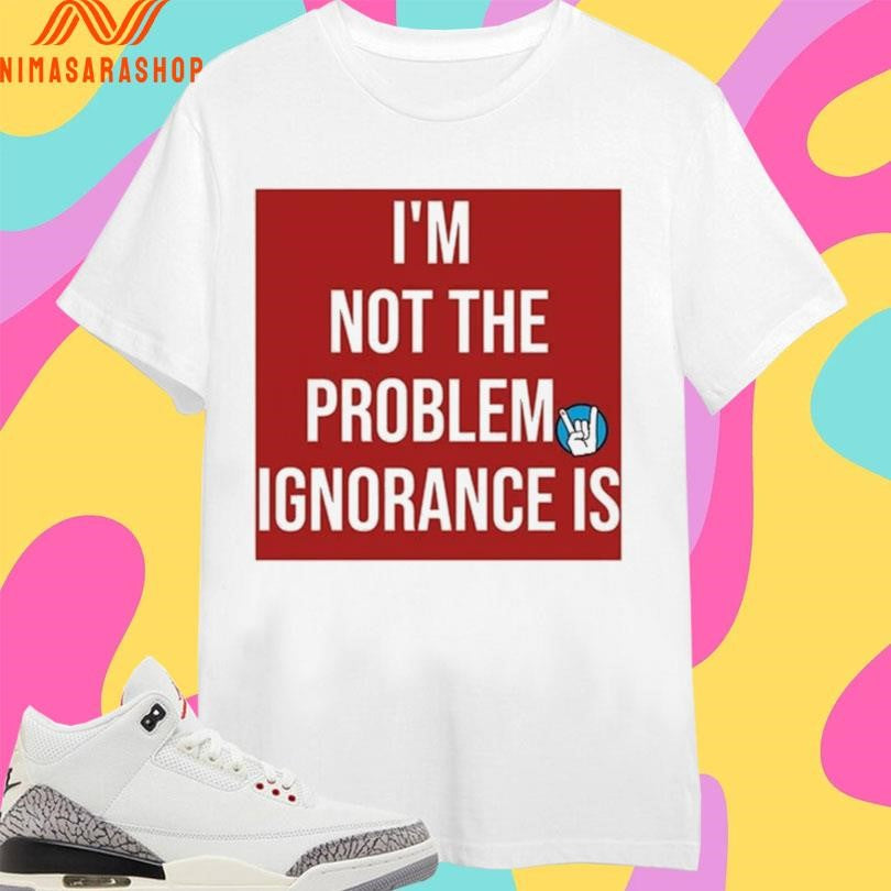 I’m Not The Problem Ignorance Is Shirts