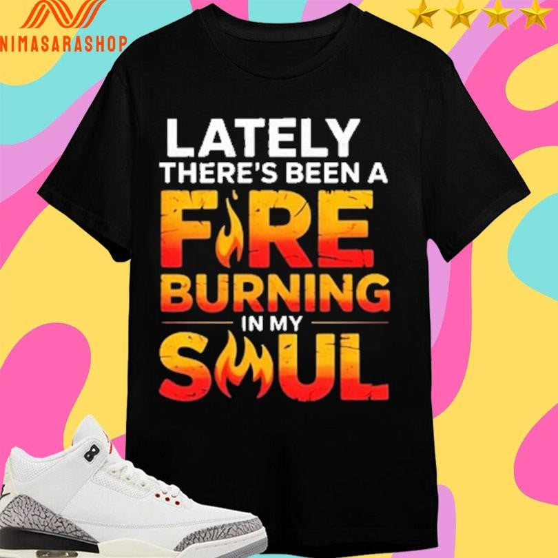 Lately There’s Been A Fire Burning In My Soul Shirts