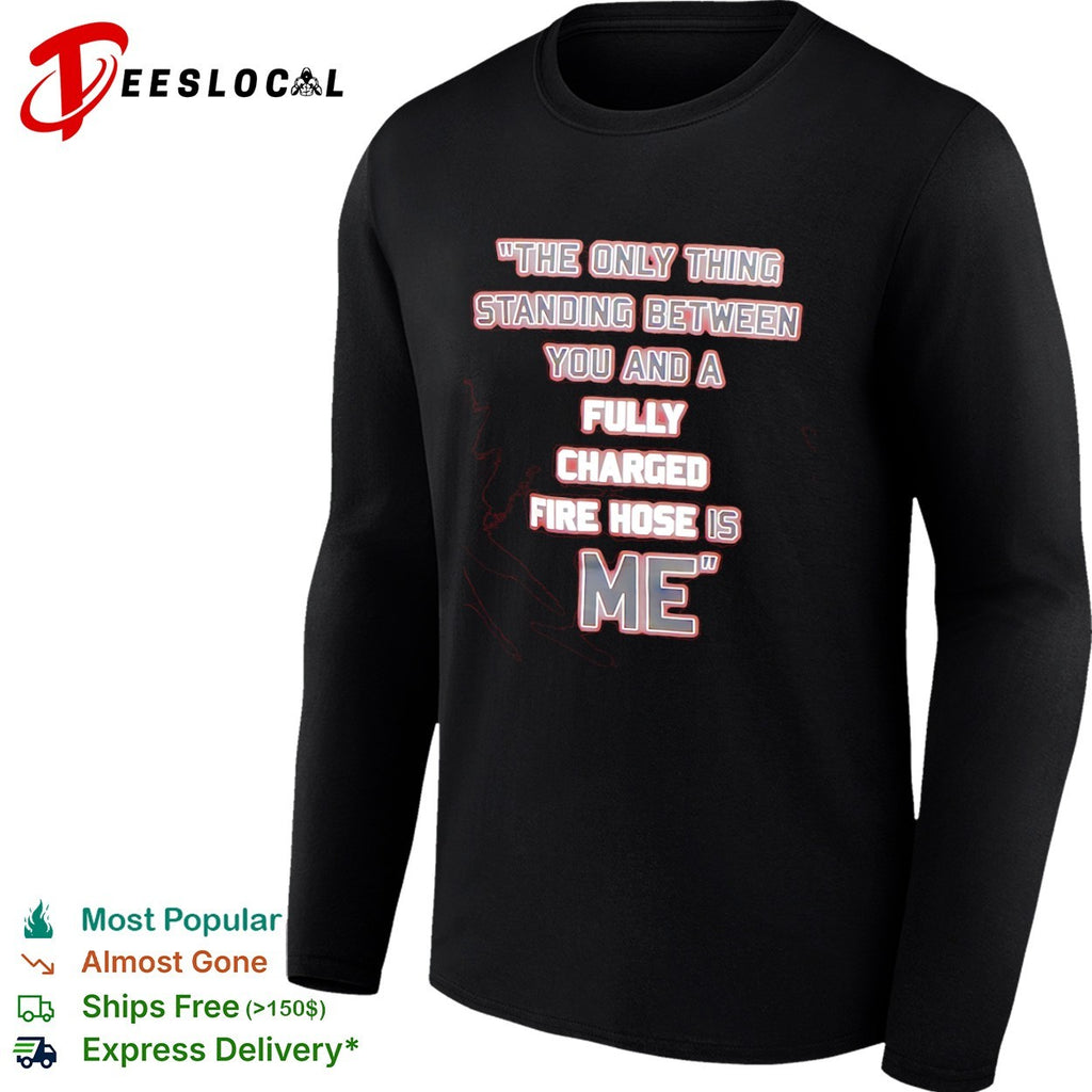 The only thing standing between you and a fully charged fire hose is me shirt