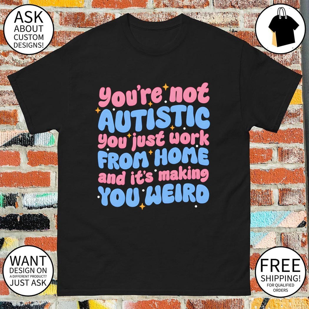 You’re not autistic you just work from home and it’s making you weird shirt