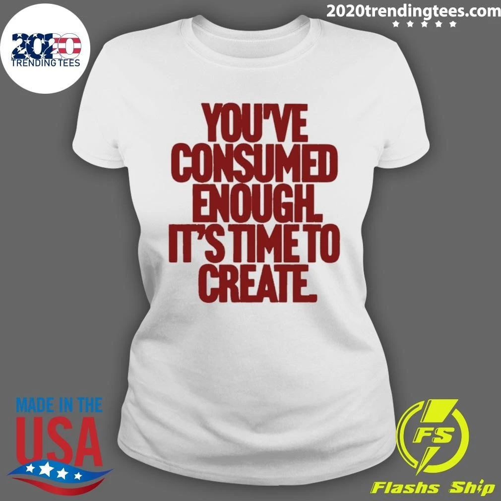 You’ve Consumed Enough It’s Time To Create Shirt
