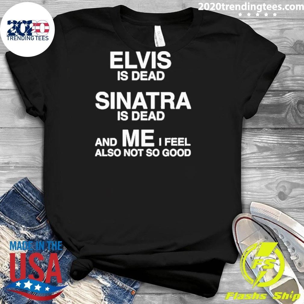 Elvis Is Dead, Sinatra Is Dead, And ME I Feel Also Not So Good Tee Shirt