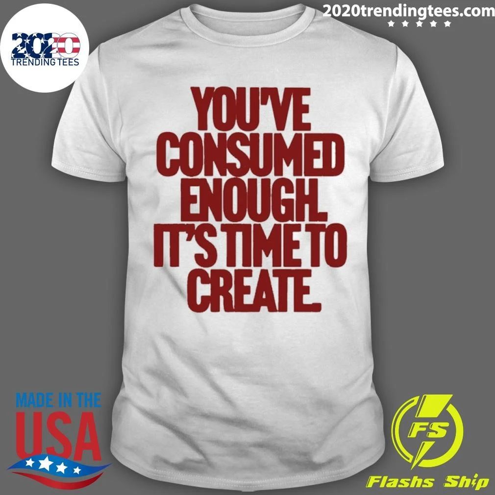 You’ve Consumed Enough It’s Time To Create Shirt
