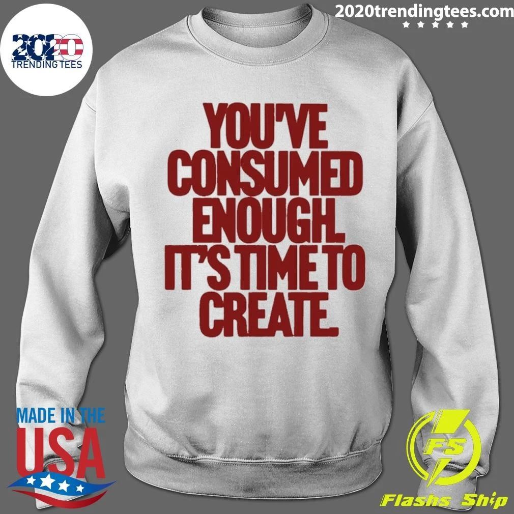 You’ve Consumed Enough It’s Time To Create Shirt