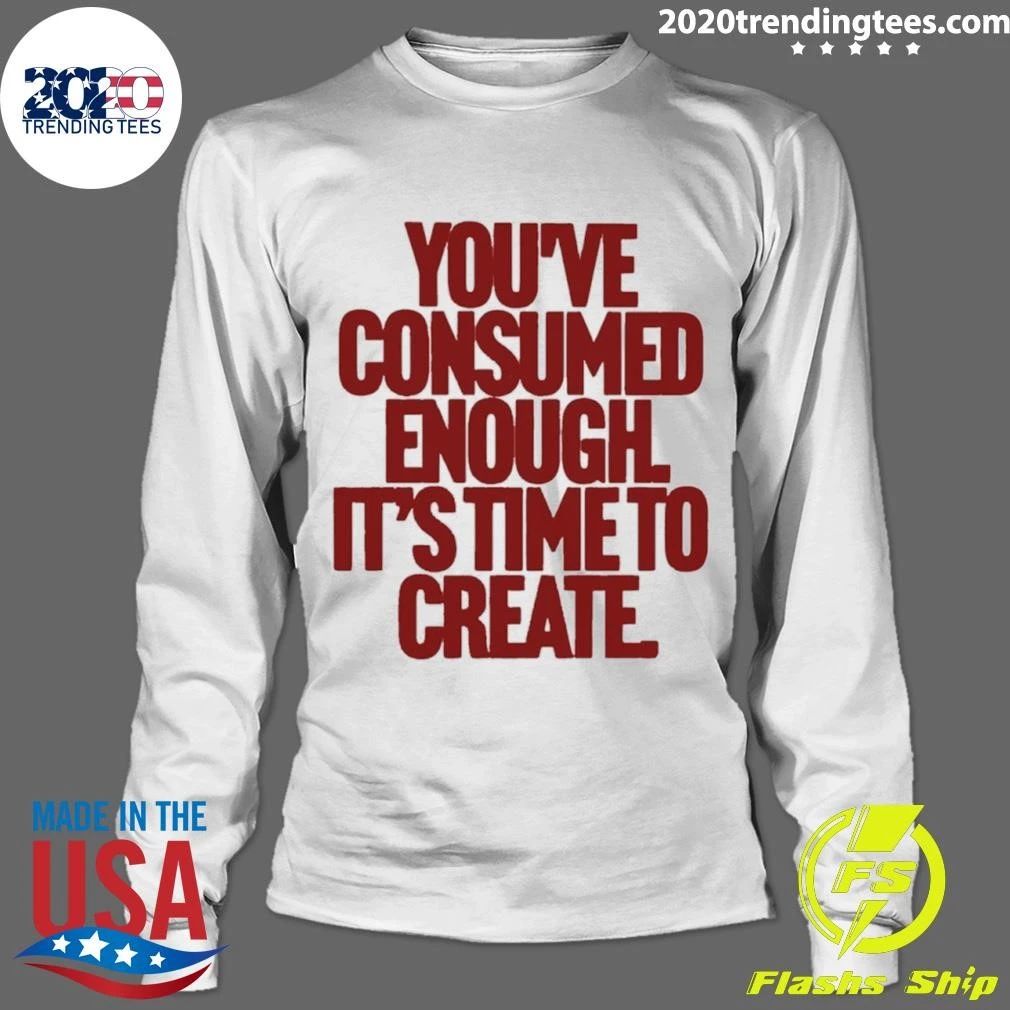 You’ve Consumed Enough It’s Time To Create Shirt