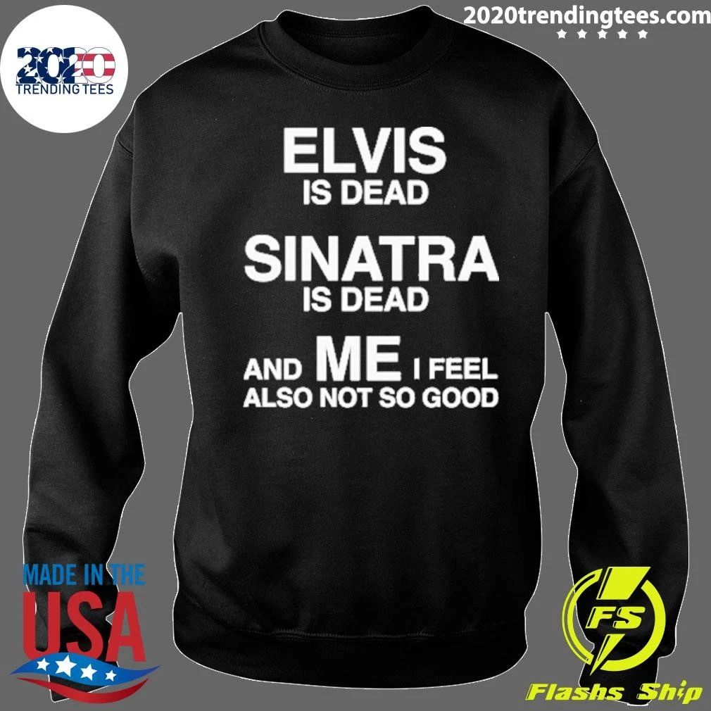 Elvis Is Dead, Sinatra Is Dead, And ME I Feel Also Not So Good Tee Shirt