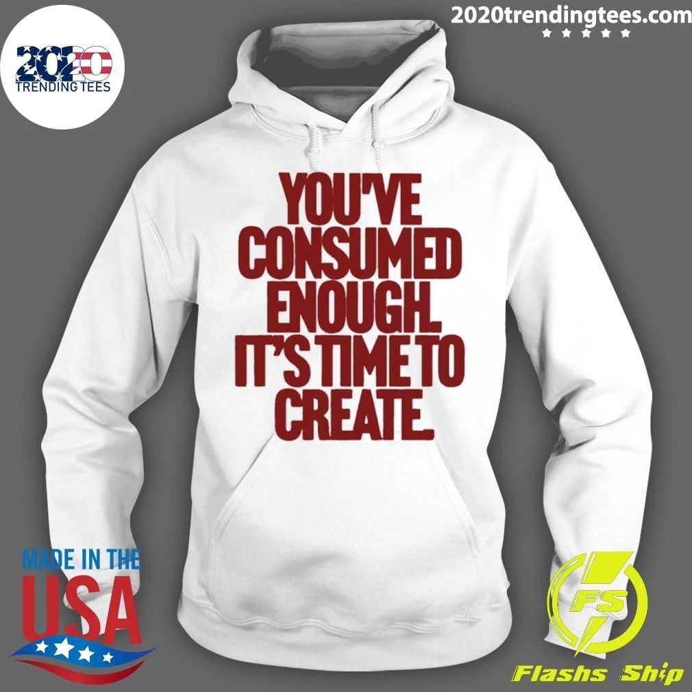 You’ve Consumed Enough It’s Time To Create Shirt